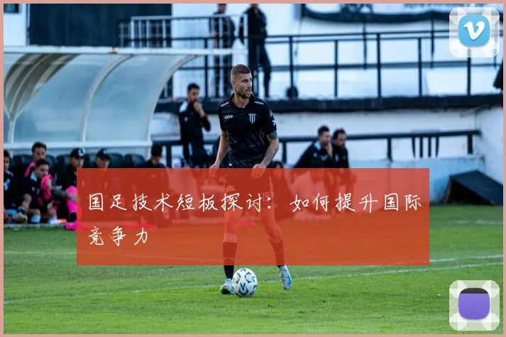 国足技术短板探讨：如何提升国际竞争力