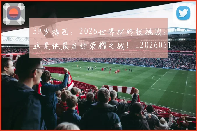 39岁梅西，2026世界杯终极挑战，这是他最后的荣耀之战！_20260518215427